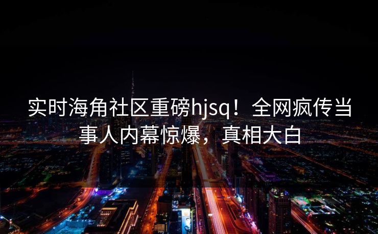 实时海角社区重磅hjsq！全网疯传当事人内幕惊爆，真相大白