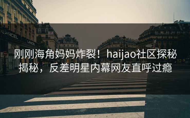刚刚海角妈妈炸裂！haijao社区探秘揭秘，反差明星内幕网友直呼过瘾