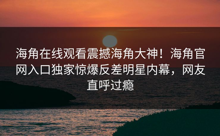 海角在线观看震撼海角大神！海角官网入口独家惊爆反差明星内幕，网友直呼过瘾
