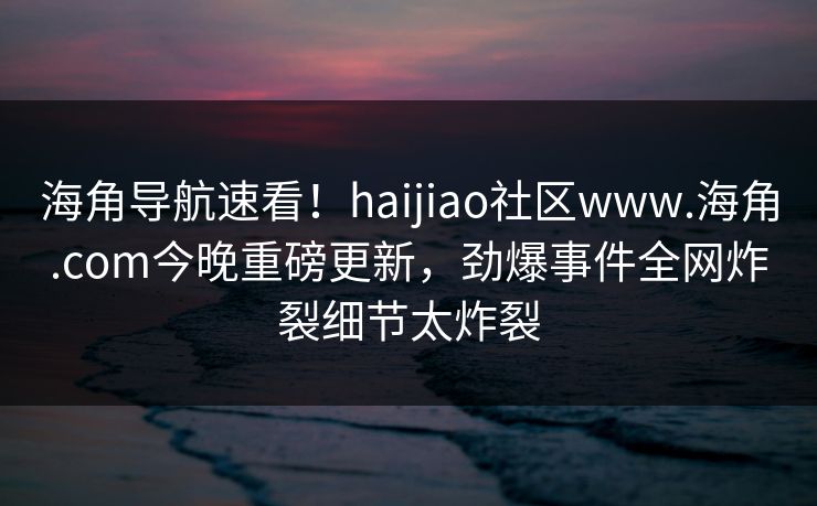海角导航速看！haijiao社区www.海角.com今晚重磅更新，劲爆事件全网炸裂细节太炸裂