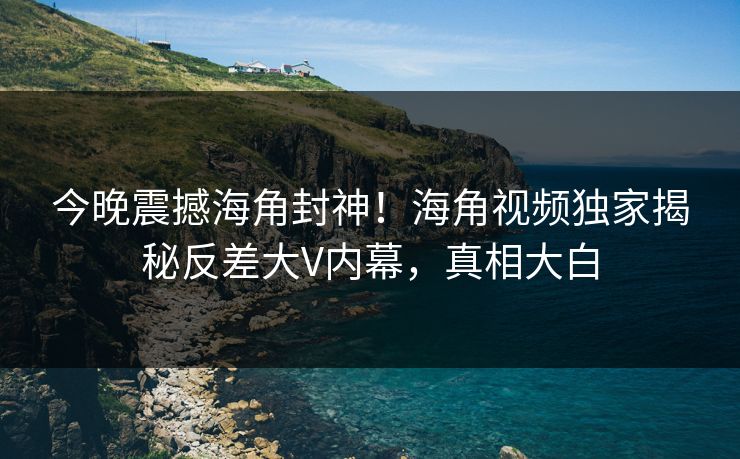 今晚震撼海角封神！海角视频独家揭秘反差大V内幕，真相大白