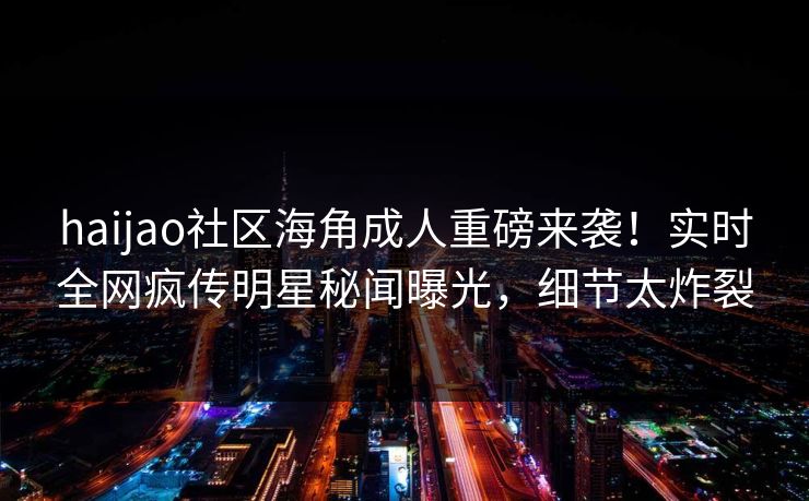 haijao社区海角成人重磅来袭！实时全网疯传明星秘闻曝光，细节太炸裂