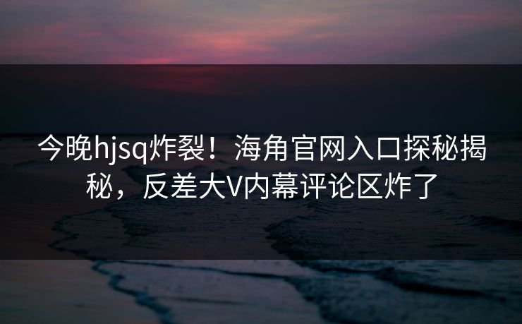 今晚hjsq炸裂！海角官网入口探秘揭秘，反差大V内幕评论区炸了
