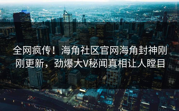 全网疯传！海角社区官网海角封神刚刚更新，劲爆大V秘闻真相让人瞠目