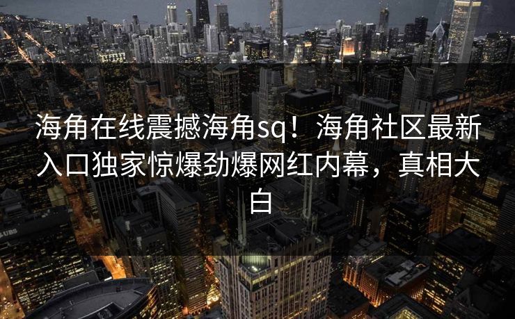 海角在线震撼海角sq！海角社区最新入口独家惊爆劲爆网红内幕，真相大白