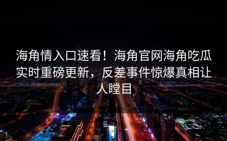 海角情入口速看！海角官网海角吃瓜实时重磅更新，反差事件惊爆真相让人瞠目