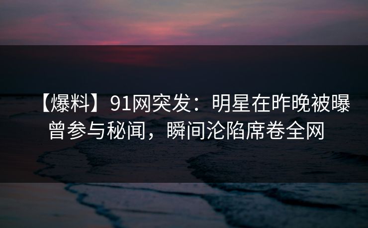 【爆料】91网突发：明星在昨晚被曝曾参与秘闻，瞬间沦陷席卷全网