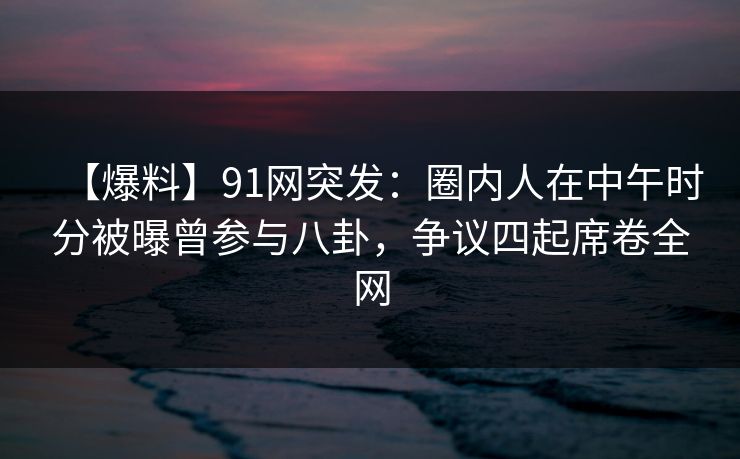 【爆料】91网突发:圈内人在中午时分被曝曾参与八卦,争议四起席卷全网 【爆料】91网突发:圈内人在中午时分被曝曾参与八卦,争议四起席卷全网