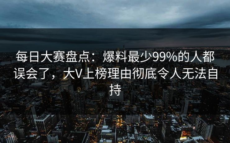 每日大赛盘点：爆料最少99%的人都误会了，大V上榜理由彻底令人无法自持