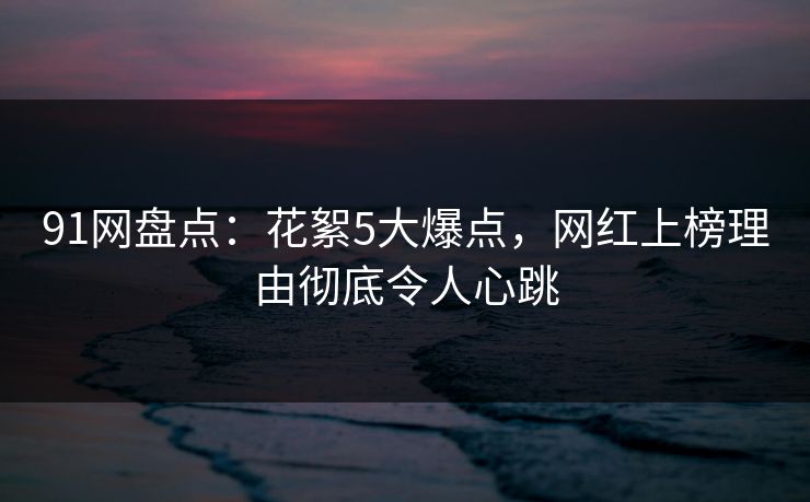 91网盘点：花絮5大爆点，网红上榜理由彻底令人心跳
