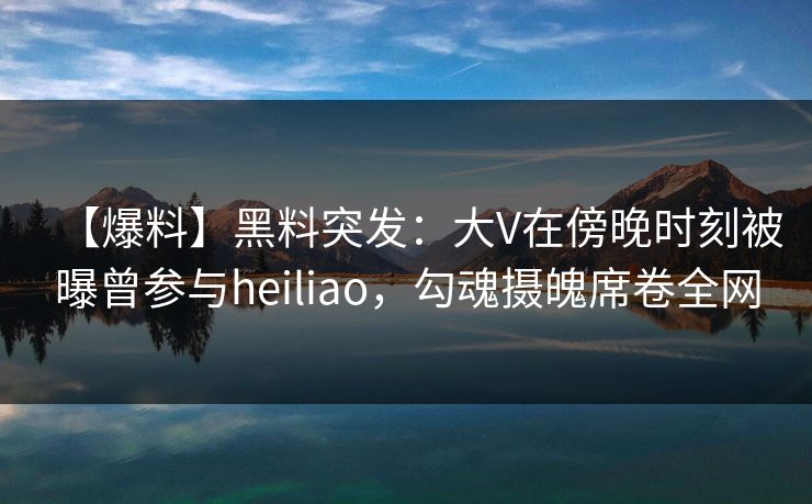 【爆料】黑料突发：大V在傍晚时刻被曝曾参与heiliao，勾魂摄魄席卷全网