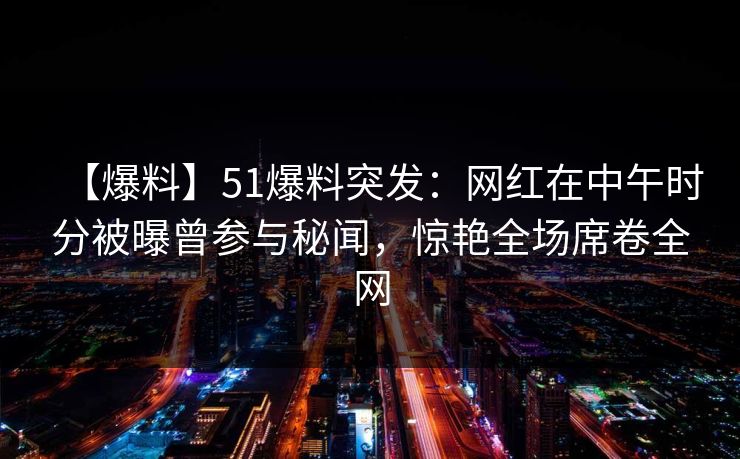 【爆料】51爆料突发：网红在中午时分被曝曾参与秘闻，惊艳全场席卷全网