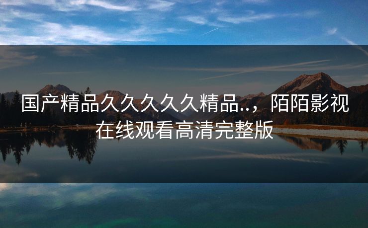 国产精品久久久久久精品..，陌陌影视在线观看高清完整版