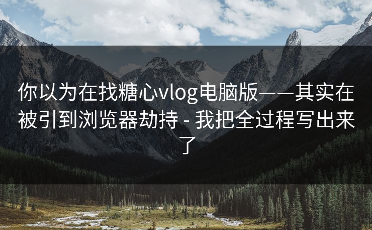 你以为在找糖心vlog电脑版——其实在被引到浏览器劫持 - 我把全过程写出来了