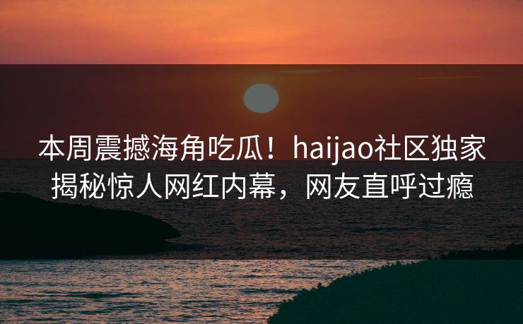本周震撼海角吃瓜！haijao社区独家揭秘惊人网红内幕，网友直呼过瘾