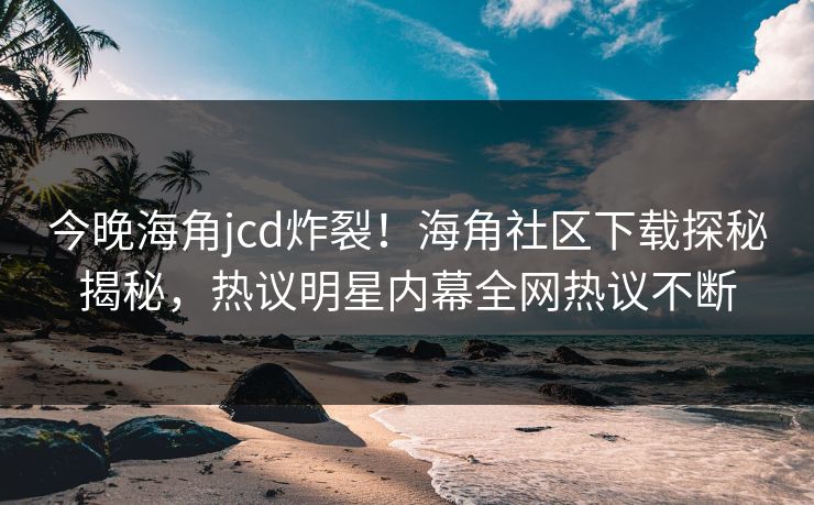今晚海角jcd炸裂！海角社区下载探秘揭秘，热议明星内幕全网热议不断