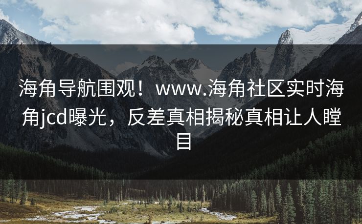 海角导航围观！www.海角社区实时海角jcd曝光，反差真相揭秘真相让人瞠目