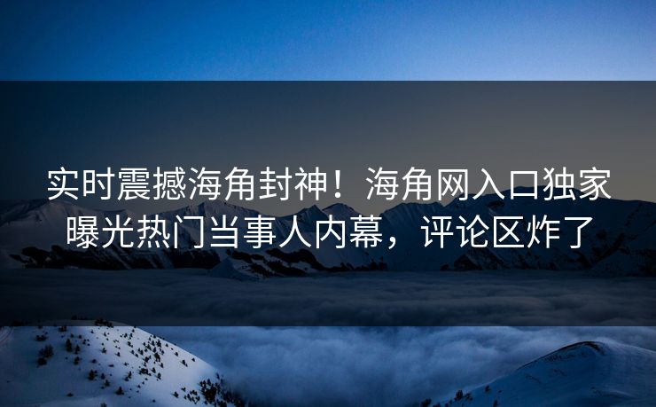 实时震撼海角封神！海角网入口独家曝光热门当事人内幕，评论区炸了