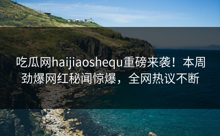 吃瓜网haijiaoshequ重磅来袭！本周劲爆网红秘闻惊爆，全网热议不断