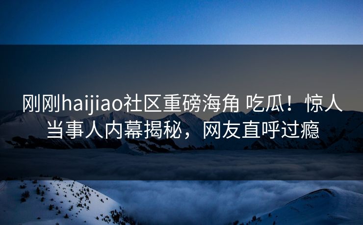 刚刚haijiao社区重磅海角 吃瓜！惊人当事人内幕揭秘，网友直呼过瘾