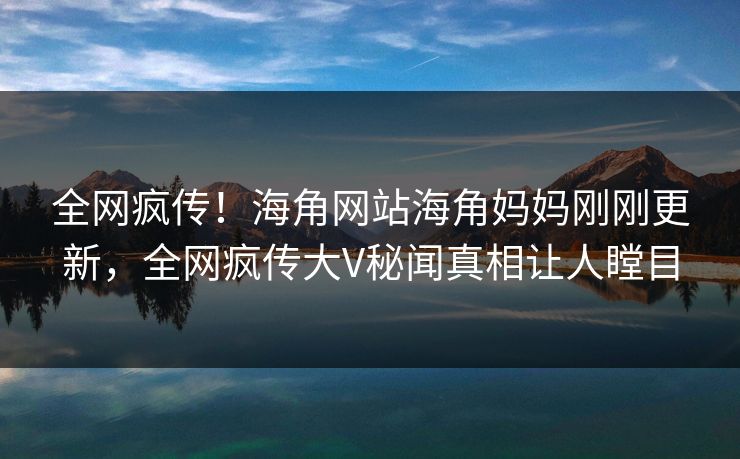 全网疯传！海角网站海角妈妈刚刚更新，全网疯传大V秘闻真相让人瞠目