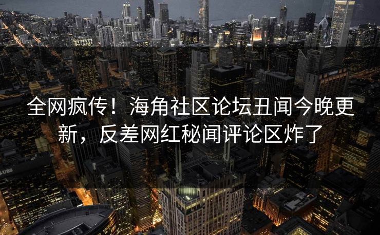 全网疯传！海角社区论坛丑闻今晚更新，反差网红秘闻评论区炸了