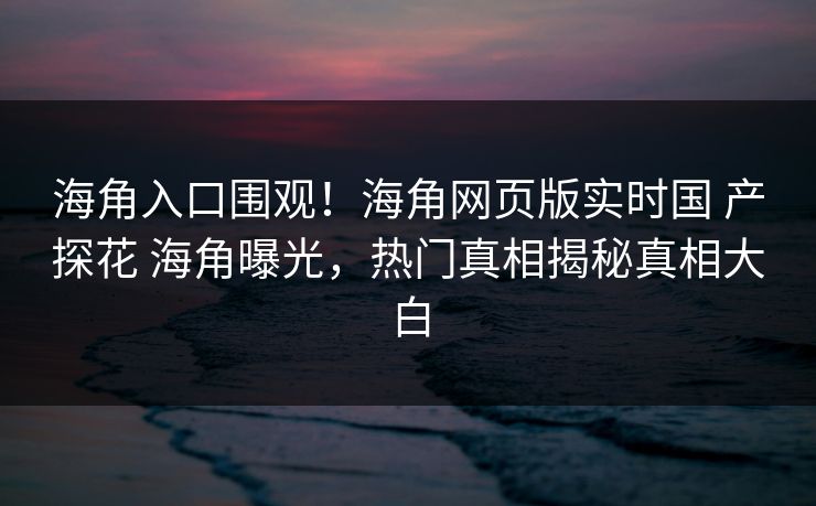 海角入口围观！海角网页版实时国 产探花 海角曝光，热门真相揭秘真相大白