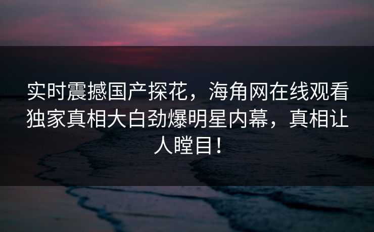 实时震撼国产探花，海角网在线观看独家真相大白劲爆明星内幕，真相让人瞠目！