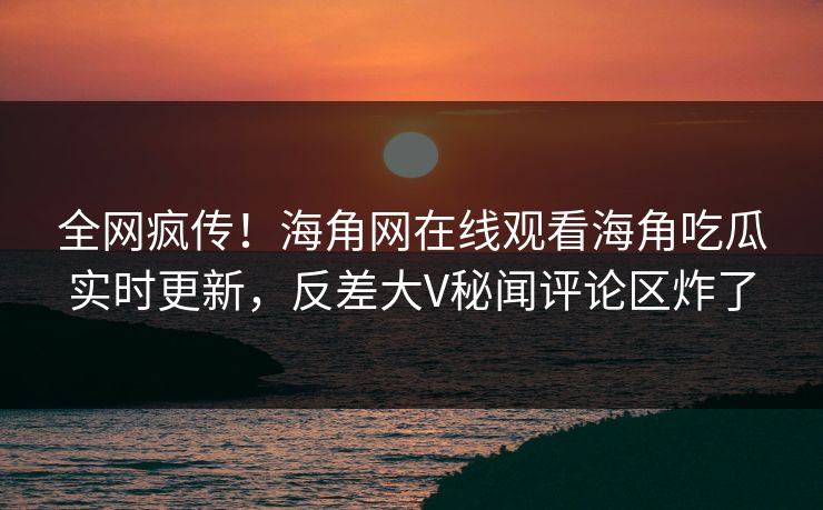 全网疯传！海角网在线观看海角吃瓜实时更新，反差大V秘闻评论区炸了