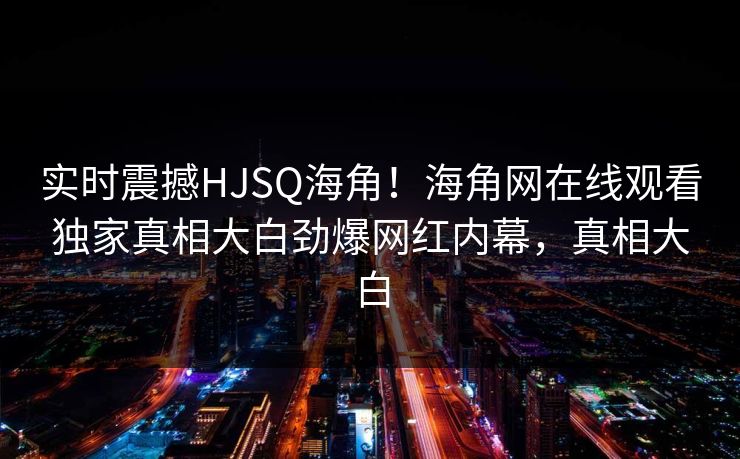 实时震撼HJSQ海角！海角网在线观看独家真相大白劲爆网红内幕，真相大白
