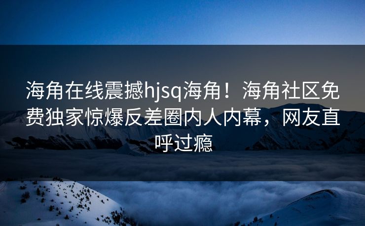 海角在线震撼hjsq海角！海角社区免费独家惊爆反差圈内人内幕，网友直呼过瘾