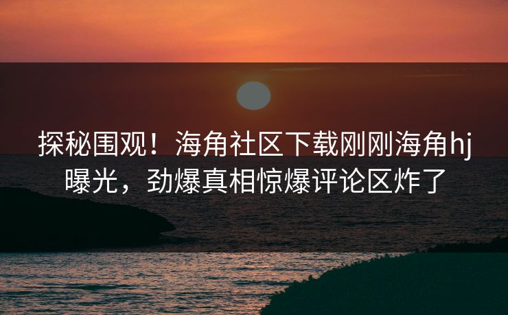 探秘围观！海角社区下载刚刚海角hj曝光，劲爆真相惊爆评论区炸了