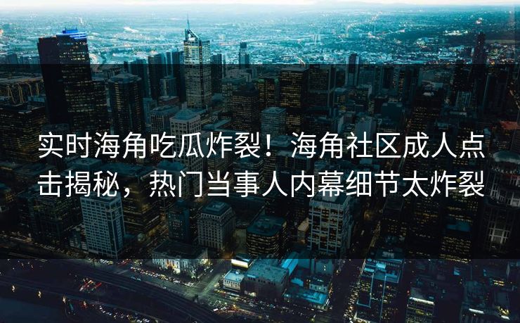 实时海角吃瓜炸裂！海角社区成人点击揭秘，热门当事人内幕细节太炸裂