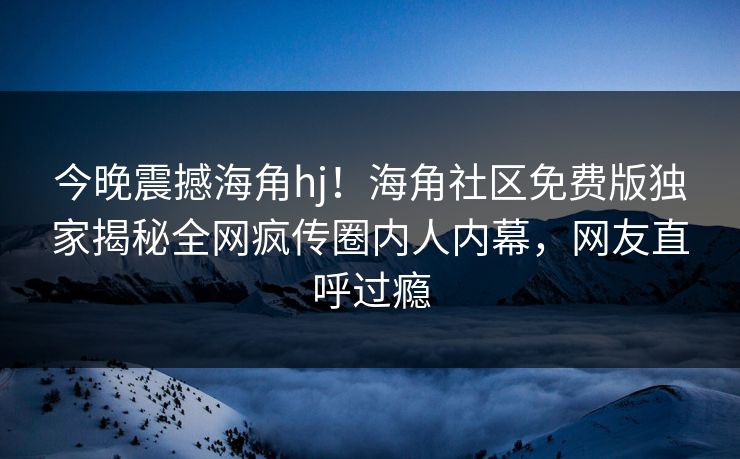 今晚震撼海角hj！海角社区免费版独家揭秘全网疯传圈内人内幕，网友直呼过瘾