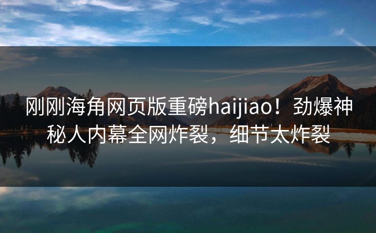 刚刚海角网页版重磅haijiao！劲爆神秘人内幕全网炸裂，细节太炸裂