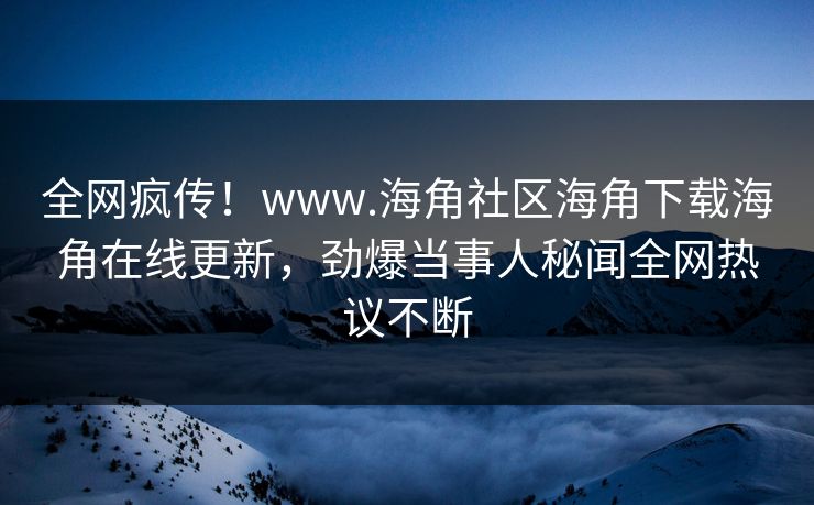 全网疯传！www.海角社区海角下载海角在线更新，劲爆当事人秘闻全网热议不断