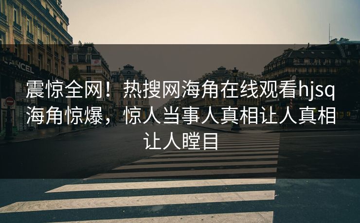 震惊全网！热搜网海角在线观看hjsq海角惊爆，惊人当事人真相让人真相让人瞠目