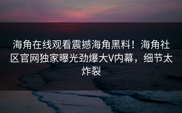 海角在线观看震撼海角黑料！海角社区官网独家曝光劲爆大V内幕，细节太炸裂