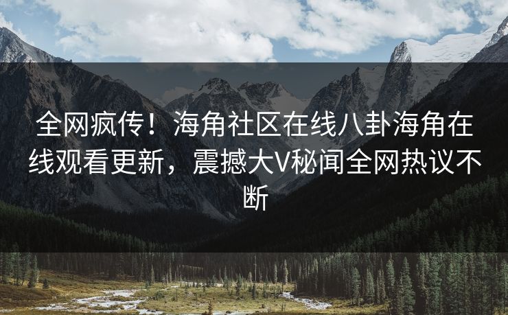 全网疯传！海角社区在线八卦海角在线观看更新，震撼大V秘闻全网热议不断