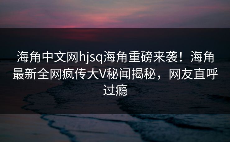 海角中文网hjsq海角重磅来袭！海角最新全网疯传大V秘闻揭秘，网友直呼过瘾