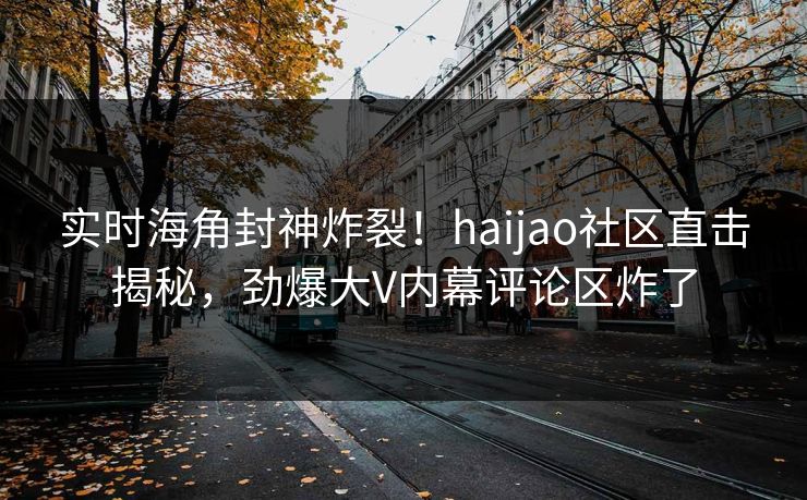 实时海角封神炸裂！haijao社区直击揭秘，劲爆大V内幕评论区炸了