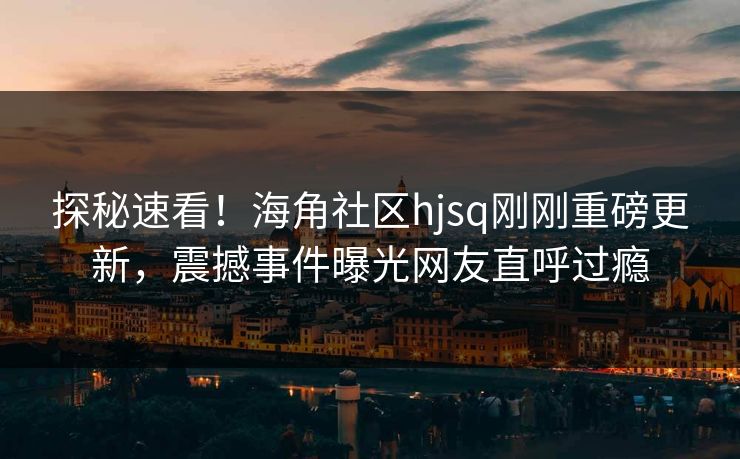 探秘速看！海角社区hjsq刚刚重磅更新，震撼事件曝光网友直呼过瘾