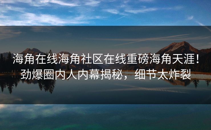 海角在线海角社区在线重磅海角天涯！劲爆圈内人内幕揭秘，细节太炸裂