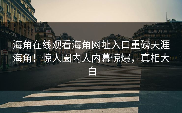 海角在线观看海角网址入口重磅天涯海角！惊人圈内人内幕惊爆，真相大白