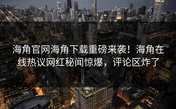 海角官网海角下载重磅来袭！海角在线热议网红秘闻惊爆，评论区炸了