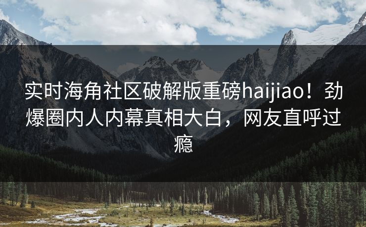 实时海角社区破解版重磅haijiao！劲爆圈内人内幕真相大白，网友直呼过瘾