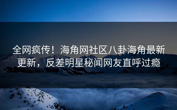 全网疯传！海角网社区八卦海角最新更新，反差明星秘闻网友直呼过瘾