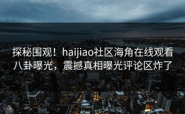 探秘围观！haijiao社区海角在线观看八卦曝光，震撼真相曝光评论区炸了