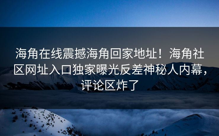 海角在线震撼海角回家地址！海角社区网址入口独家曝光反差神秘人内幕，评论区炸了