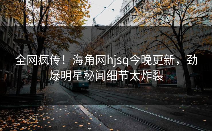 全网疯传！海角网hjsq今晚更新，劲爆明星秘闻细节太炸裂